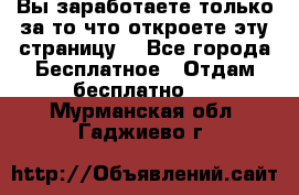 Вы заработаете только за то что откроете эту страницу. - Все города Бесплатное » Отдам бесплатно   . Мурманская обл.,Гаджиево г.